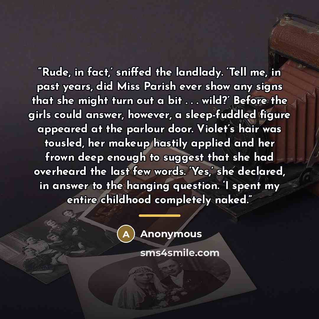 “Rude, in fact,’ sniffed the landlady. ‘Tell me, in past years, did Miss Parish ever show any signs that she might turn out a bit . . . wild?’ Before the girls could answer, however, a sleep-fuddled figure appeared at the parlour door. Violet’s hair was tousled, her makeup hastily applied and her…” quote by Anonymous