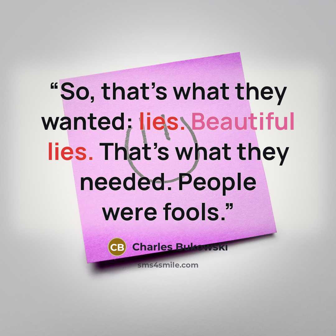“So, that’s what they wanted: lies. Beautiful lies. That’s what they needed. People were fools.” quote by Charles Bukowski