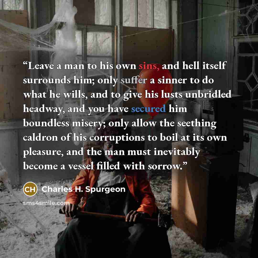 “Leave a man to his own sins, and hell itself surrounds him; only suffer a sinner to do what he wills, and to give his lusts unbridled headway, and you have secured him boundless misery; only allow the seething caldron of his corruptions to boil at its own pleasure, and the man must inevitably…” quote by Charles H. Spurgeon