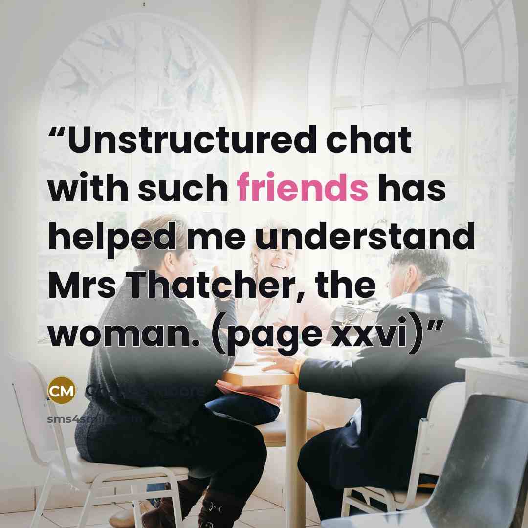 “Unstructured chat with such friends has helped me understand Mrs Thatcher, the woman. (page xxvi)” quote by Charles Moore
