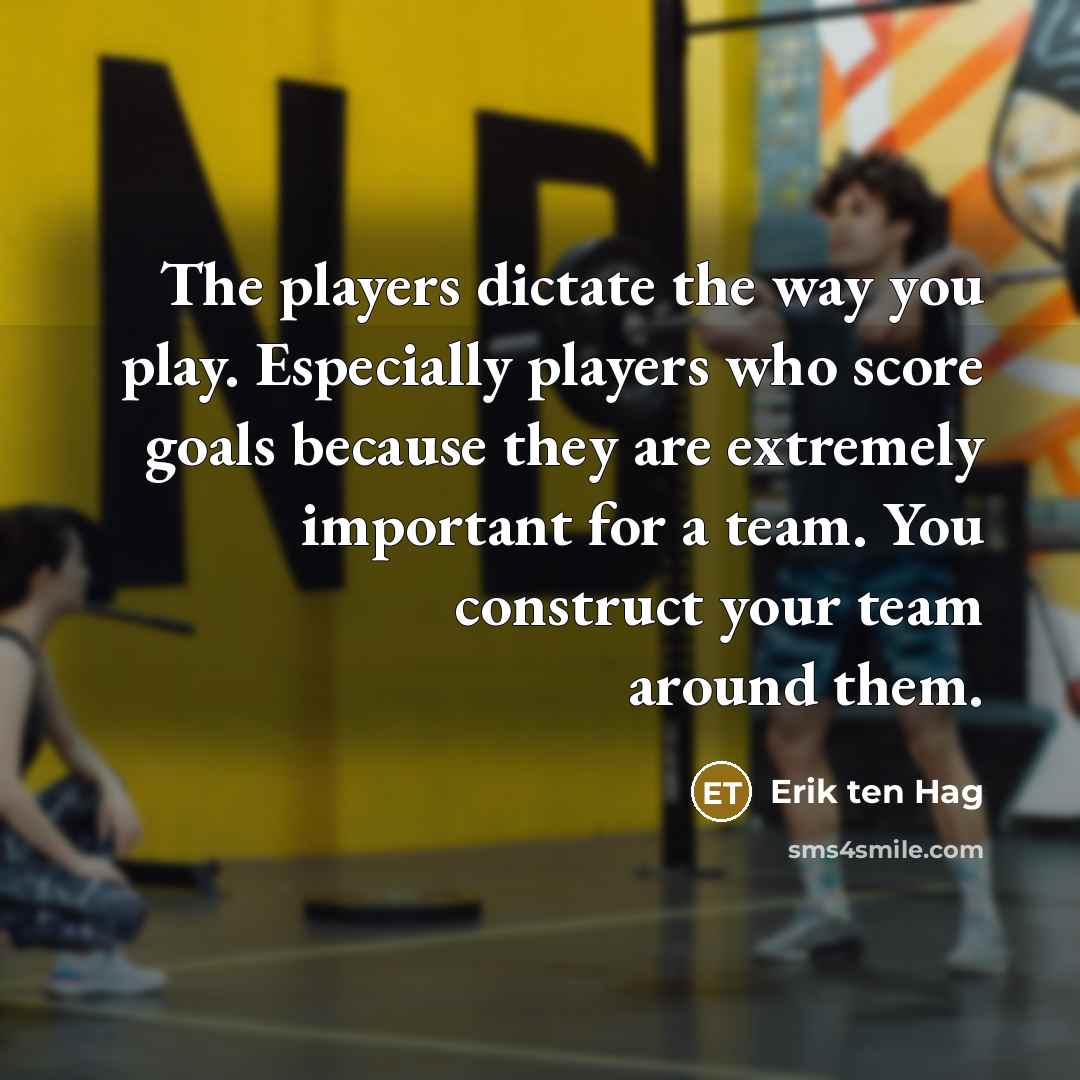 “The players dictate the way you play. Especially players who score goals because they are extremely important for a team. You construct your team around them.” quote by Erik ten Hag