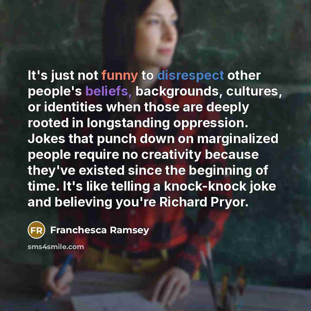 “It's just not funny to disrespect other people's beliefs, backgrounds, cultures, or identities when those are deeply rooted in longstanding oppression. Jokes that punch down on marginalized people require no creativity because they've existed since the beginning of time. It's like telling a…” quote by Franchesca Ramsey