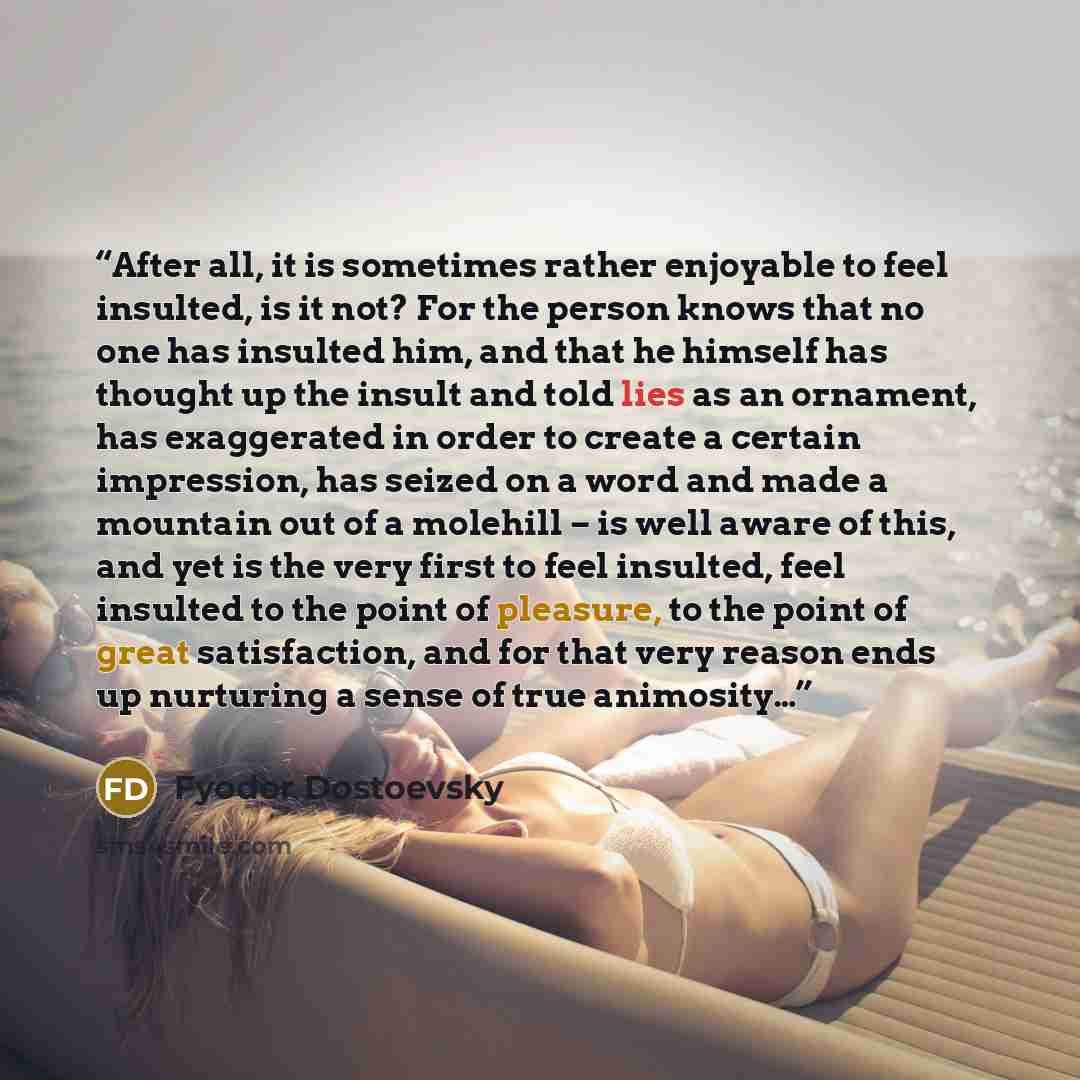 “After all, it is sometimes rather enjoyable to feel insulted, is it not? For the person knows that no one has insulted him, and that he himself has thought up the insult and told lies as an ornament, has exaggerated in order to create a certain impression, has seized on a word and made a mountain…” quote by Fyodor Dostoevsky