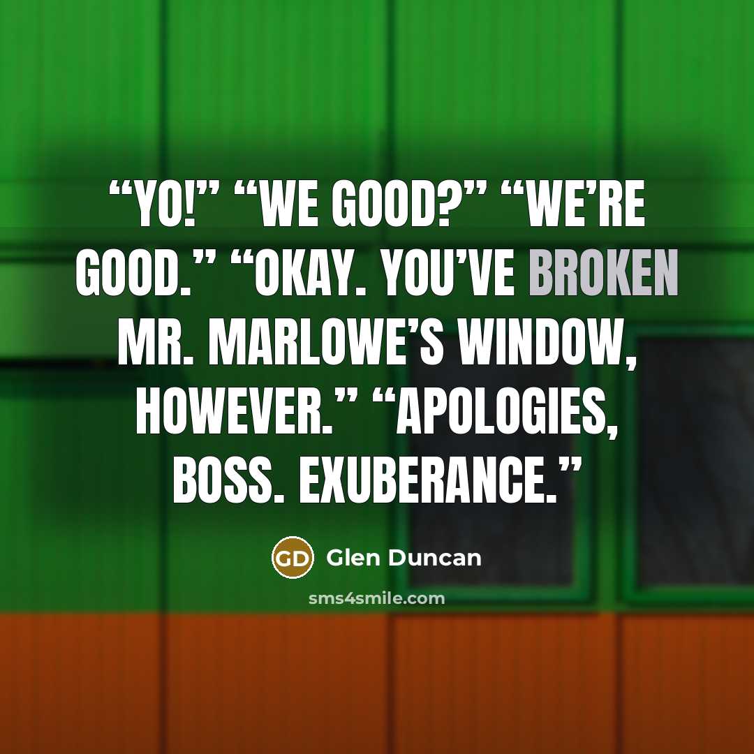 “Yo!” “We good?” “We’re good.” “Okay. You’ve broken Mr. Marlowe’s window, however.” “Apologies, boss. Exuberance.” quote by Glen Duncan