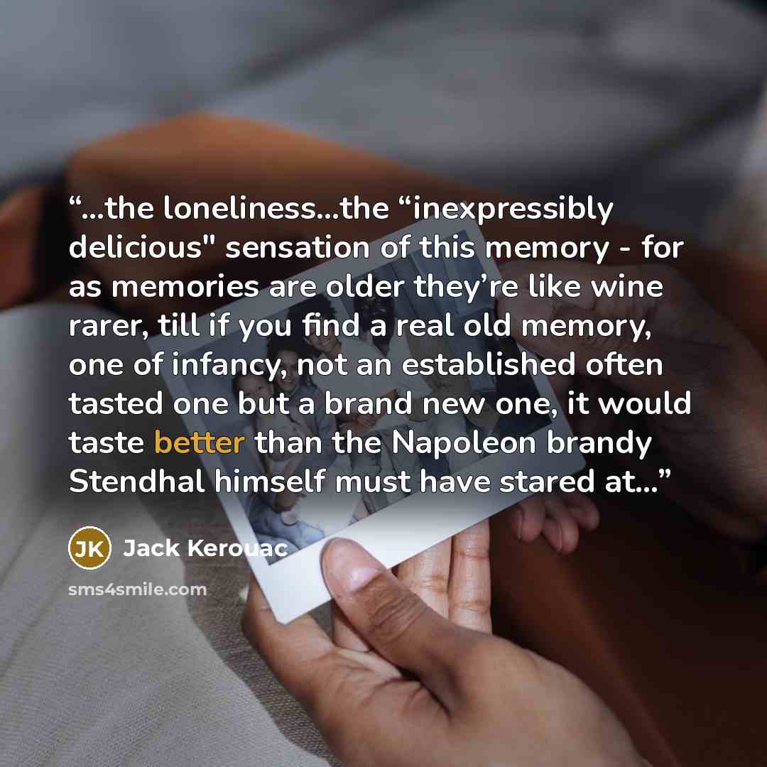 “…the loneliness…the “inexpressibly delicious" sensation of this memory - for as memories are older they’re like wine rarer, till if you find a real old memory, one of infancy, not an established often tasted one but a brand new one, it would taste better than the Napoleon brandy Stendhal himself…” quote by Jack Kerouac