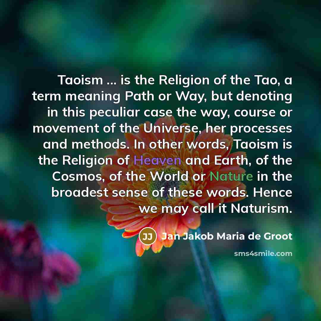 “Taoism ... is the Religion of the Tao, a term meaning Path or Way, but denoting in this peculiar case the way, course or movement of the Universe, her processes and methods. In other words, Taoism is the Religion of Heaven and Earth, of the Cosmos, of the World or Nature in the broadest sense of…” quote by Jan Jakob Maria de Groot