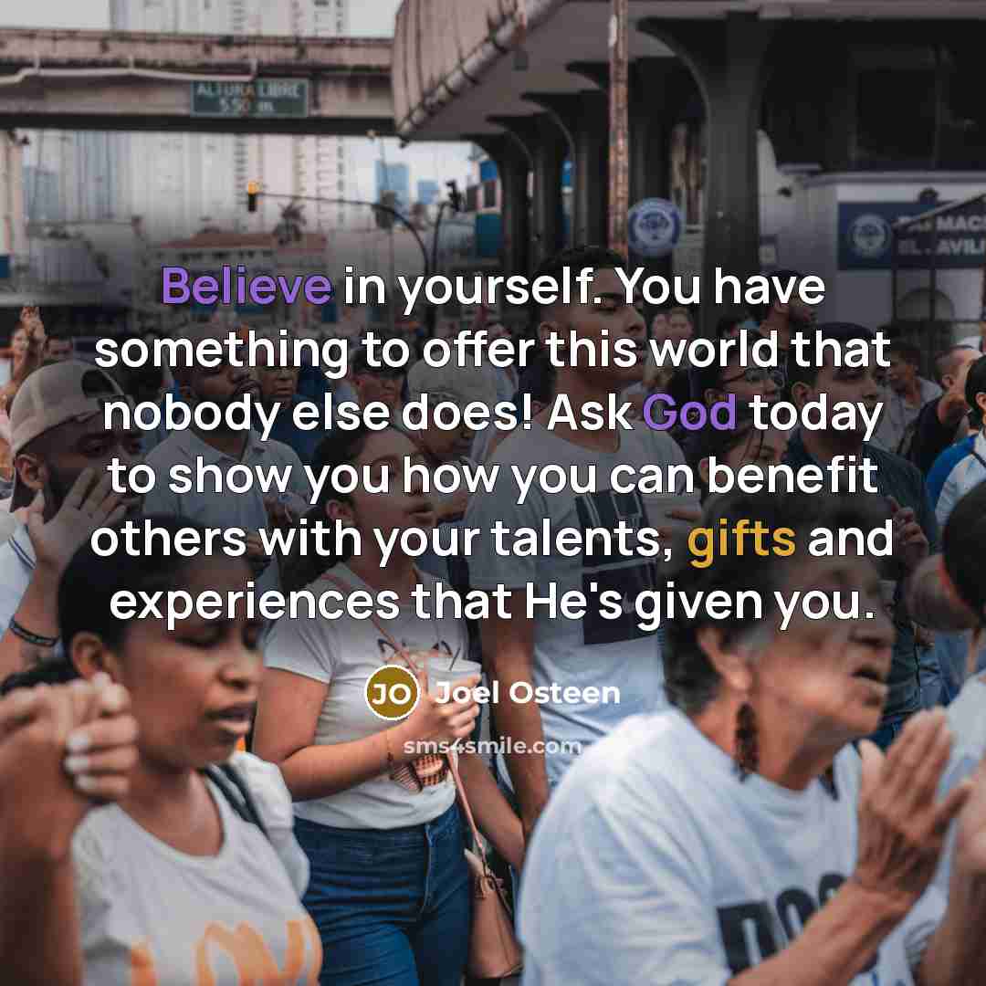 “Believe in yourself. You have something to offer this world that nobody else does! Ask God today to show you how you can benefit others with your talents, gifts and experiences that He's given you.” quote by Joel Osteen