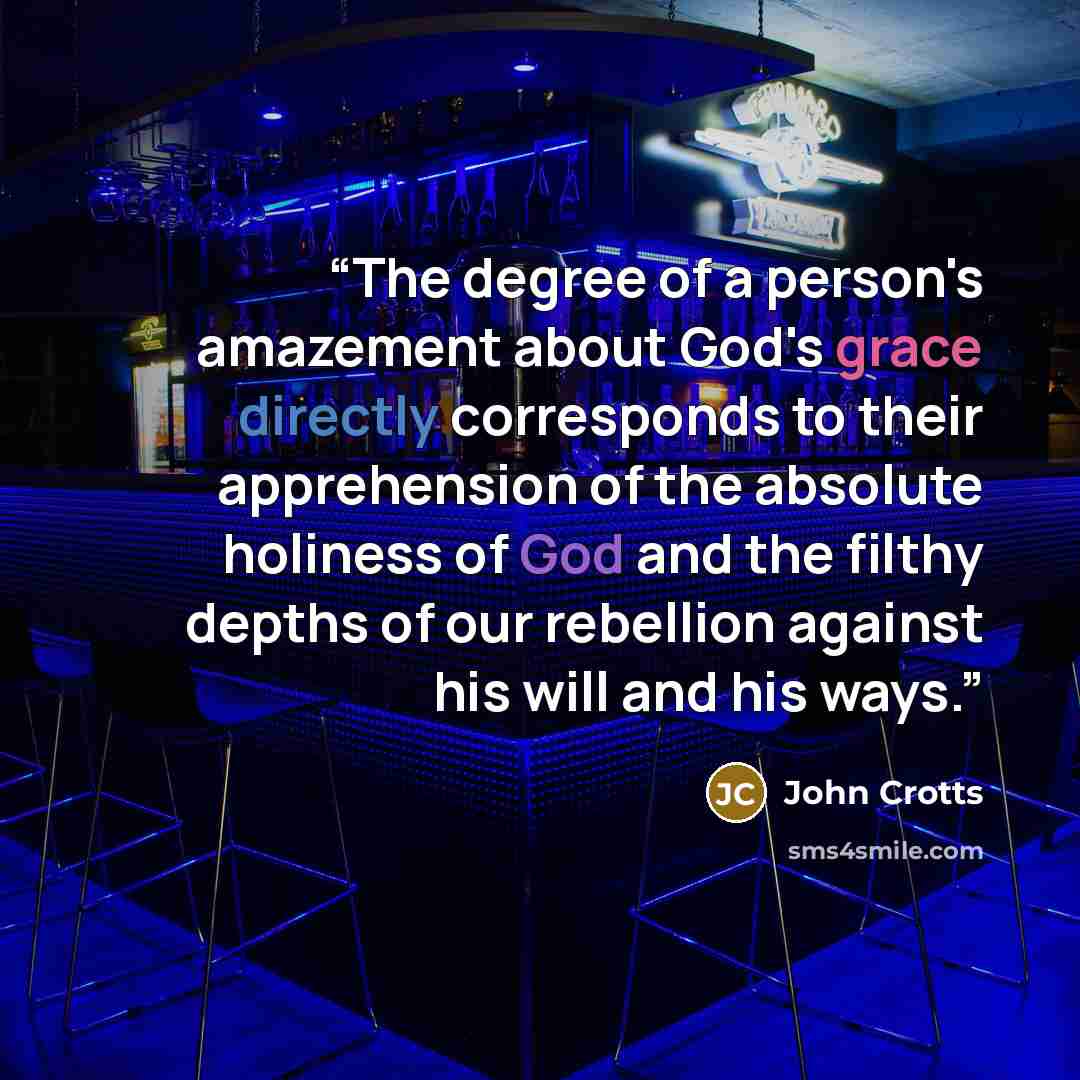 “The degree of a person's amazement about God's grace directly corresponds to their apprehension of the absolute holiness of God and the filthy depths of our rebellion against his will and his ways.” quote by John Crotts