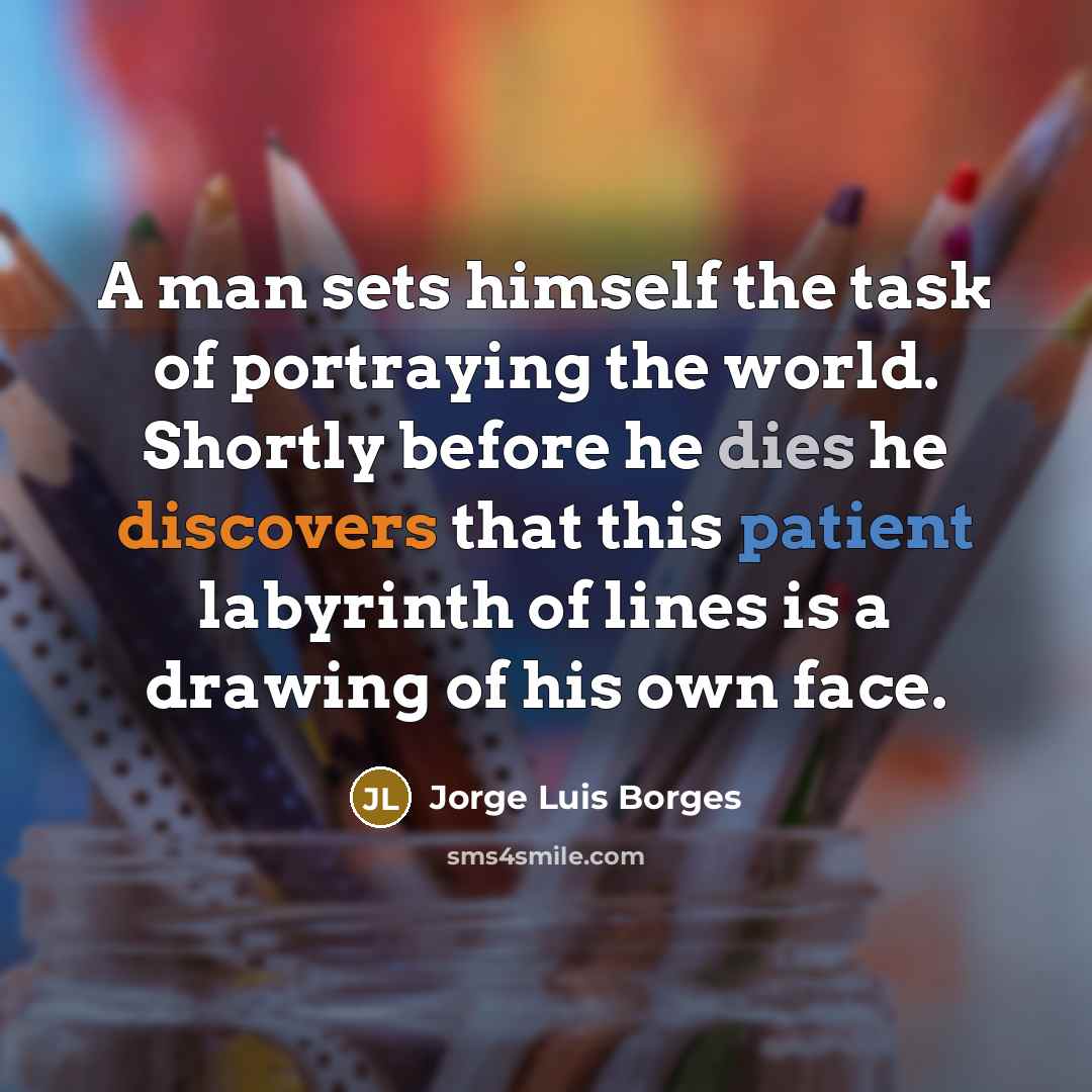 “A man sets himself the task of portraying the world. Shortly before he dies he discovers that this patient labyrinth of lines is a drawing of his own face.” quote by Jorge Luis Borges