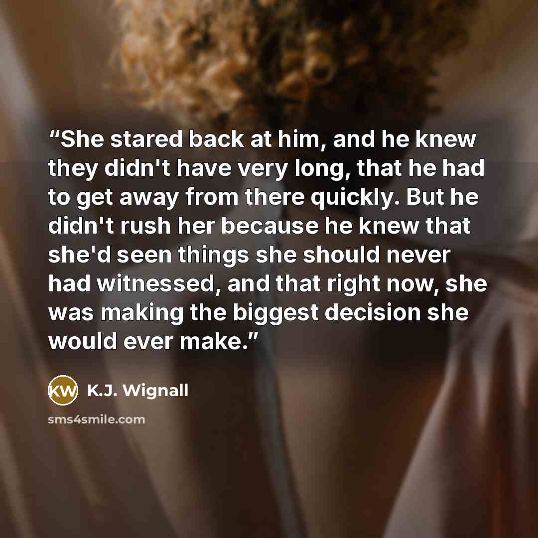 “She stared back at him, and he knew they didn't have very long, that he had to get away from there quickly. But he didn't rush her because he knew that she'd seen things she should never had witnessed, and that right now, she was making the biggest decision she would ever make.” quote by K.J. Wignall