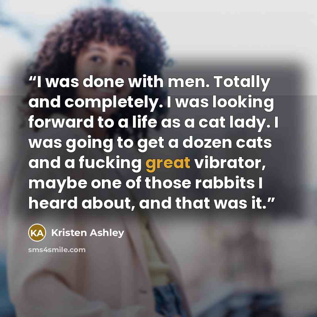 “I was done with men. Totally and completely. I was looking forward to a life as a cat lady. I was going to get a dozen cats and a fucking great vibrator, maybe one of those rabbits I heard about, and that was it.” quote by Kristen Ashley