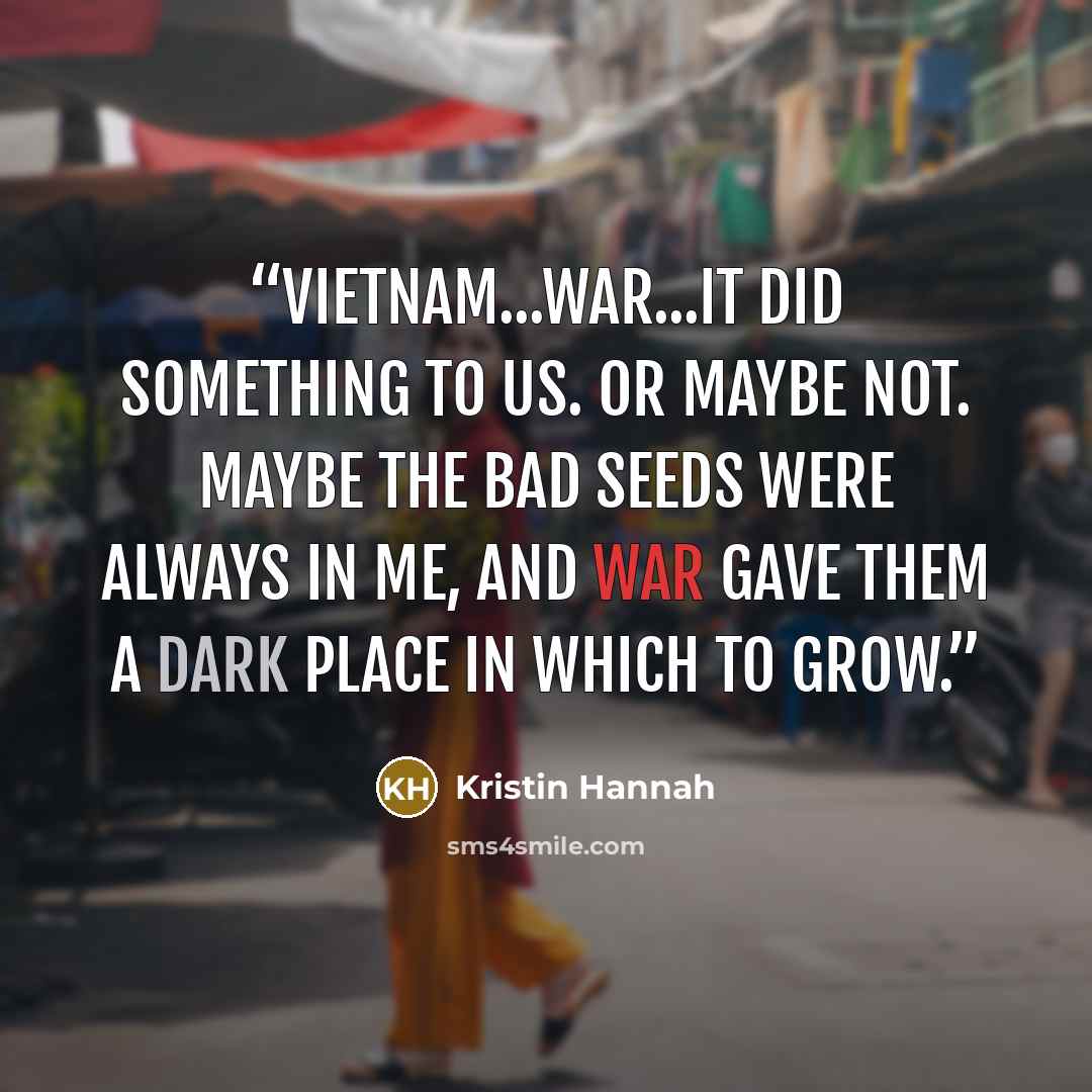 “Vietnam...war...it did something to us. Or maybe not. Maybe the bad seeds were always in me, and war gave them a dark place in which to grow.” quote by Kristin Hannah
