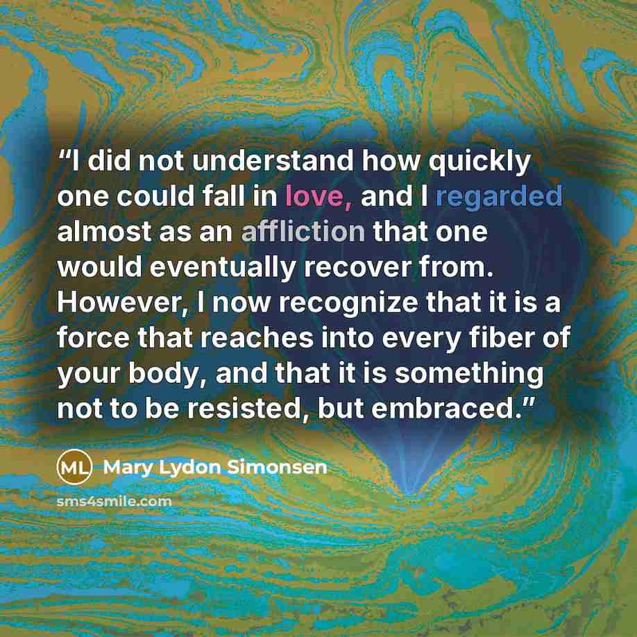 “‎I did not understand how quickly one could fall in love, and I regarded almost as an affliction that one would eventually recover from. However, I now recognize that it is a force that reaches into every fiber of your body, and that it is something not to be resisted, but embraced.” quote by Mary Lydon Simonsen