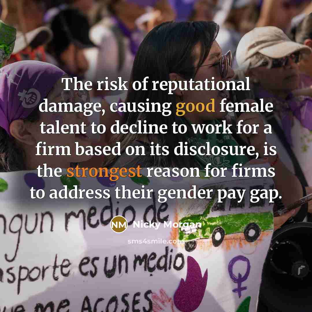 “The risk of reputational damage, causing good female talent to decline to work for a firm based on its disclosure, is the strongest reason for firms to address their gender pay gap.” quote by Nicky Morgan