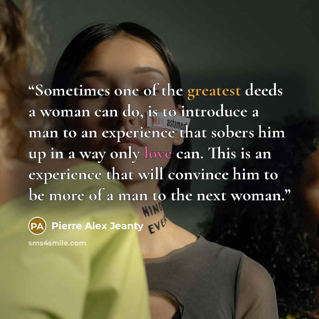 “Sometimes one of the greatest deeds a woman can do, is to introduce a man to an experience that sobers him up in a way only love can. This is an experience that will convince him to be more of a man to the next woman.” quote by Pierre Alex Jeanty