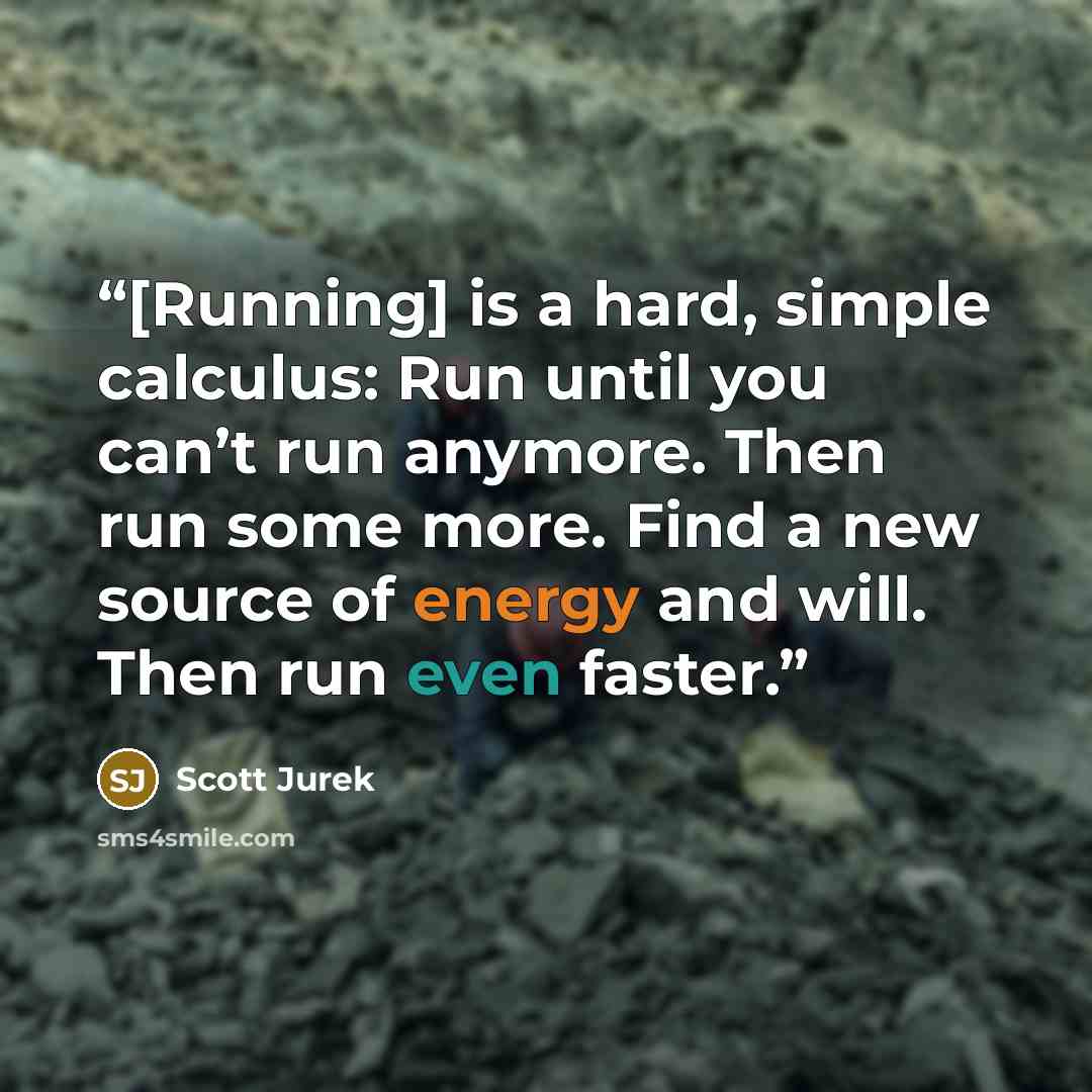 “[Running] is a hard, simple calculus: Run until you can’t run anymore. Then run some more. Find a new source of energy and will. Then run even faster.” quote by Scott Jurek