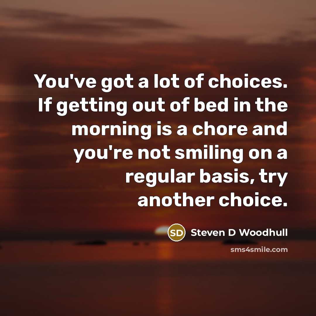 “You've got a lot of choices. If getting out of bed in the morning is a chore and you're not smiling on a regular basis, try another choice.” quote by Steven D Woodhull