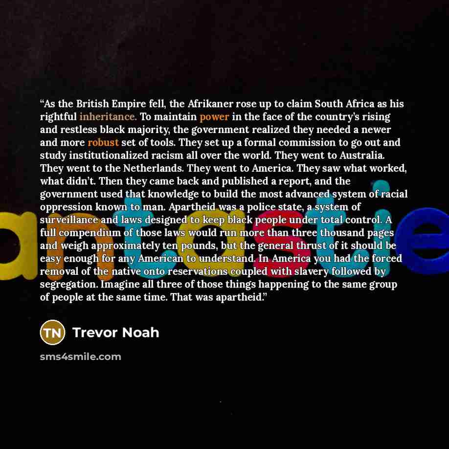 “As the British Empire fell, the Afrikaner rose up to claim South Africa as his rightful inheritance. To maintain power in the face of the country’s rising and restless black majority, the government realized they needed a newer and more robust set of tools. They set up a formal commission to go…” quote by Trevor Noah