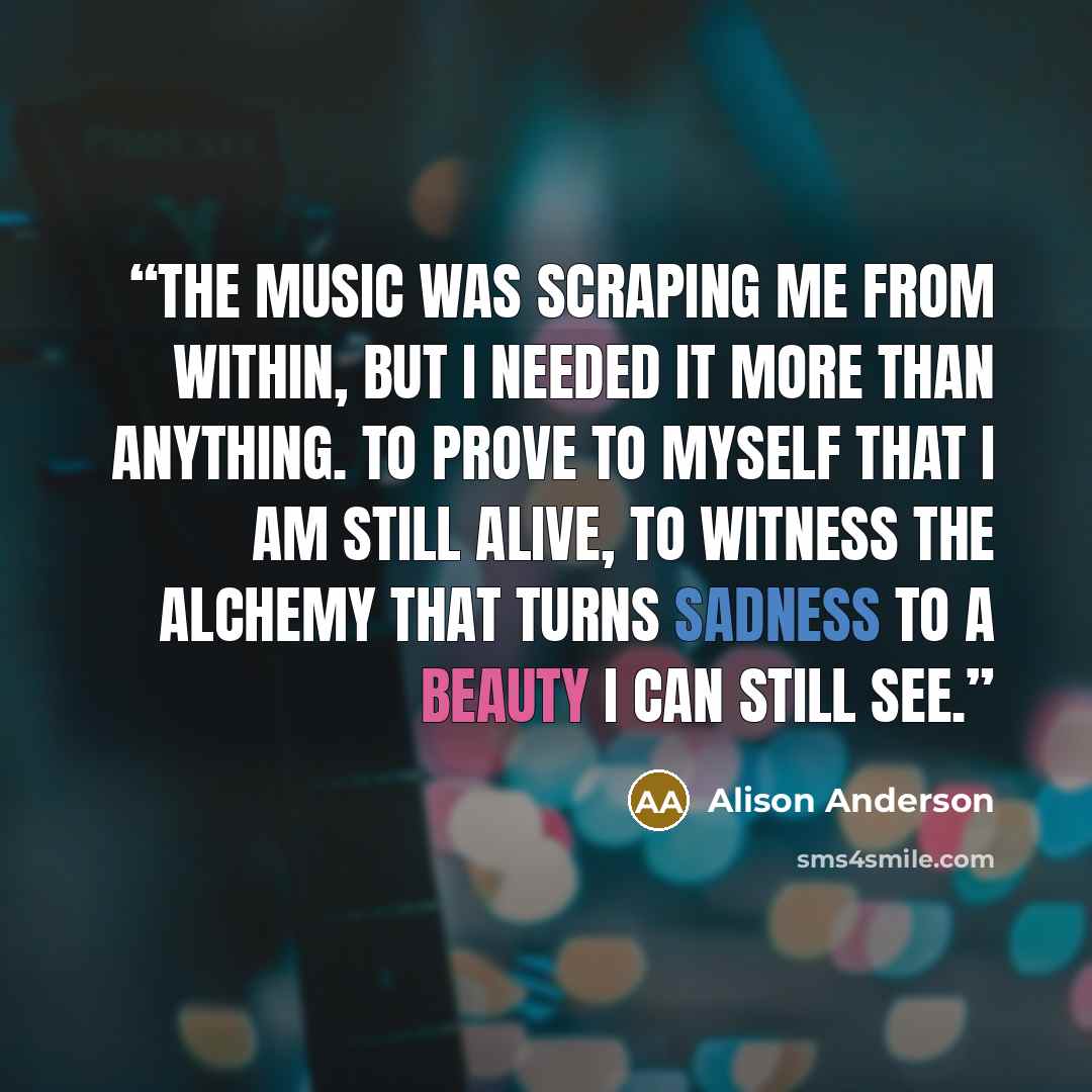 “The music was scraping me from within, but I needed it more than anything. To prove to myself that I am still alive, to witness the alchemy that turns sadness to a beauty I can still see.” quote by Alison Anderson