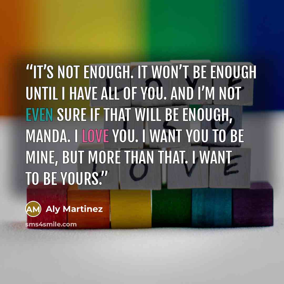 “It’s not enough. It won’t be enough until I have all of you. And I’m not even sure if that will be enough, Manda. I love you. I want you to be mine, but more than that. I want to be yours.” quote by Aly Martinez