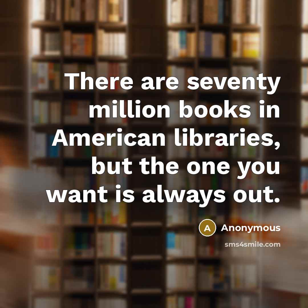 “There are seventy million books in American libraries, but the one you want is always out.” quote by Anonymous