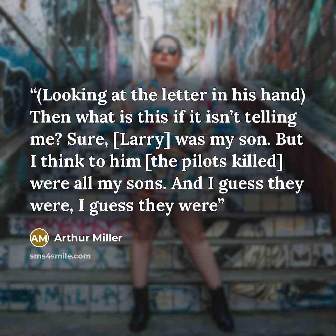 “(Looking at the letter in his hand) Then what is this if it isn’t telling me? Sure, [Larry] was my son. But I think to him [the pilots killed] were all my sons. And I guess they were, I guess they were” quote by Arthur Miller