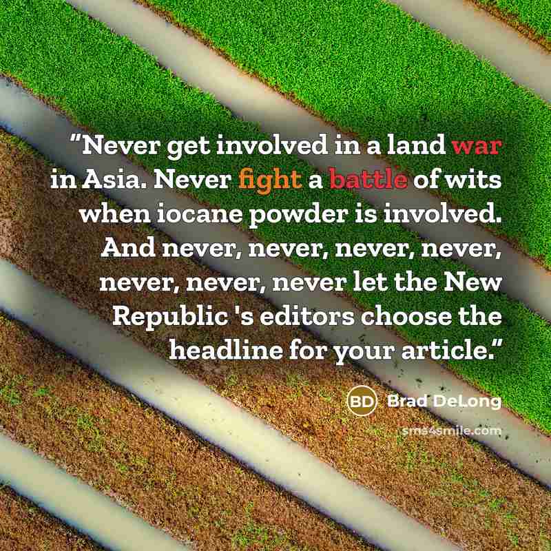“Never get involved in a land war in Asia. Never fight a battle of wits when iocane powder is involved. And never, never, never, never, never, never, never let the New Republic 's editors choose the headline for your article.” quote by Brad DeLong