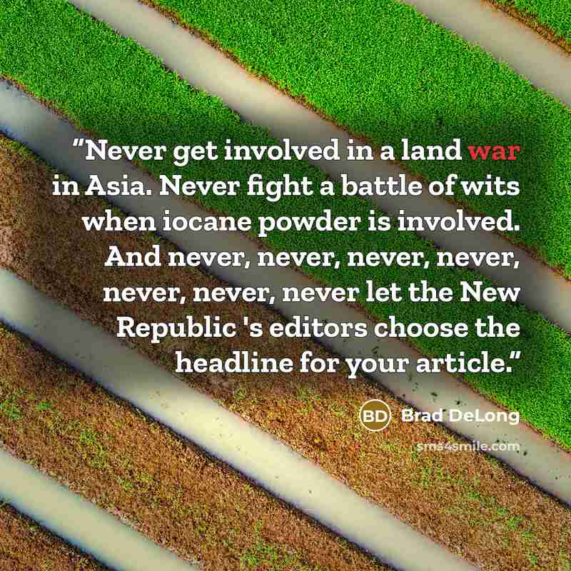 “Never get involved in a land war in Asia. Never fight a battle of wits when iocane powder is involved. And never, never, never, never, never, never, never let the New Republic 's editors choose the headline for your article.” quote by Brad DeLong