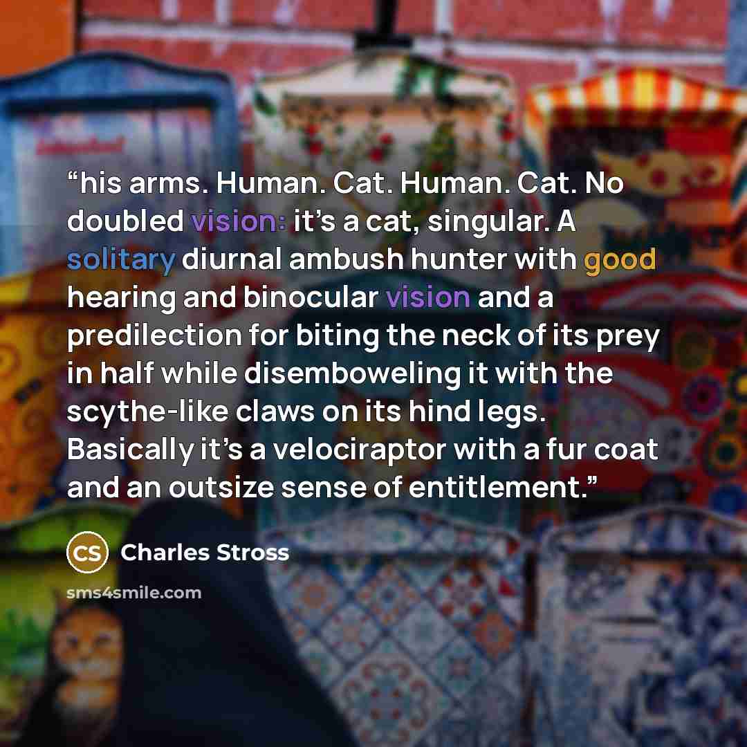 “his arms. Human. Cat. Human. Cat. No doubled vision: it’s a cat, singular. A solitary diurnal ambush hunter with good hearing and binocular vision and a predilection for biting the neck of its prey in half while disemboweling it with the scythe-like claws on its hind legs. Basically it’s a…” quote by Charles Stross