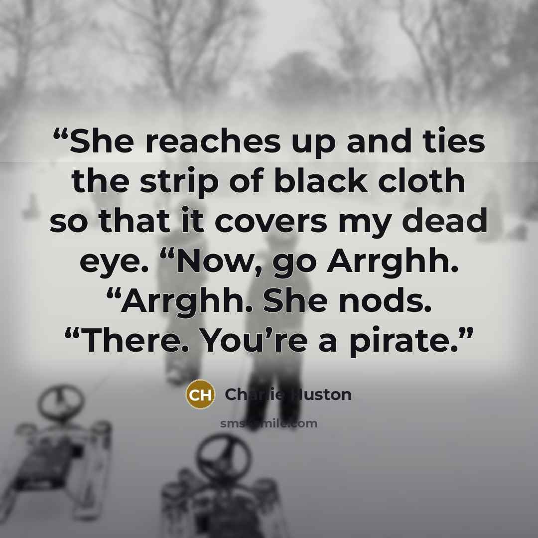 “She reaches up and ties the strip of black cloth so that it covers my dead eye. “Now, go Arrghh. “Arrghh. She nods. “There. You’re a pirate.” quote by Charlie Huston