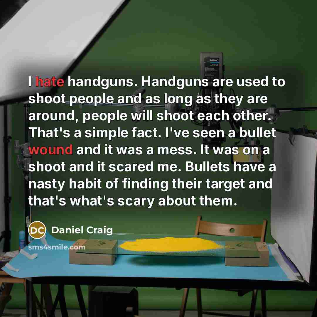 “I hate handguns. Handguns are used to shoot people and as long as they are around, people will shoot each other. That's a simple fact. I've seen a bullet wound and it was a mess. It was on a shoot and it scared me. Bullets have a nasty habit of finding their target and that's what's scary about…” quote by Daniel Craig