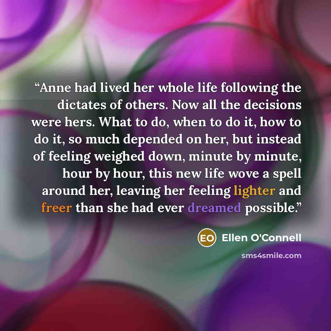 “Anne had lived her whole life following the dictates of others. Now all the decisions were hers. What to do, when to do it, how to do it, so much depended on her, but instead of feeling weighed down, minute by minute, hour by hour, this new life wove a spell around her, leaving her feeling lighter…” quote by Ellen O'Connell