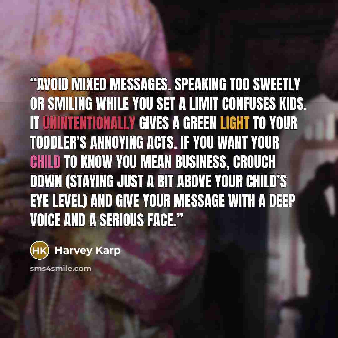 “Avoid mixed messages. Speaking too sweetly or smiling while you set a limit confuses kids. It unintentionally gives a green light to your toddler’s annoying acts. If you want your child to know you mean business, crouch down (staying just a bit above your child’s eye level) and give your message…” quote by Harvey Karp