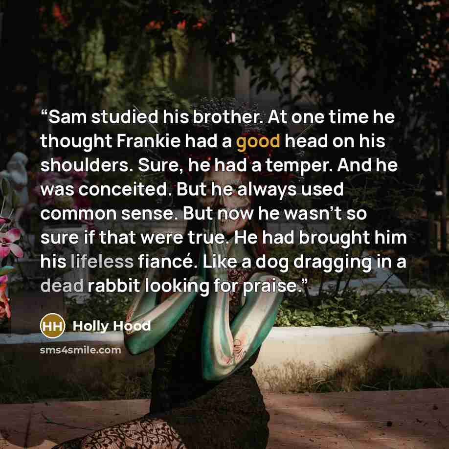 “Sam studied his brother. At one time he thought Frankie had a good head on his shoulders. Sure, he had a temper. And he was conceited. But he always used common sense. But now he wasn’t so sure if that were true. He had brought him his lifeless fiancé. Like a dog dragging in a dead rabbit looking…” quote by holly hood