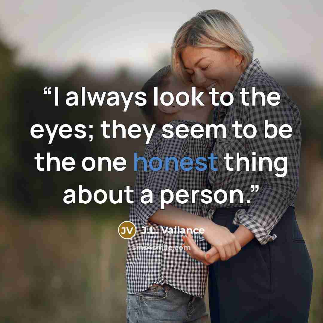 “I always look to the eyes; they seem to be the one honest thing about a person.” quote by J.L. Vallance