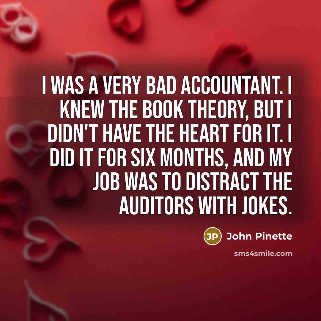 “I was a very bad accountant. I knew the book theory, but I didn't have the heart for it. I did it for six months, and my job was to distract the auditors with jokes.” quote by John Pinette