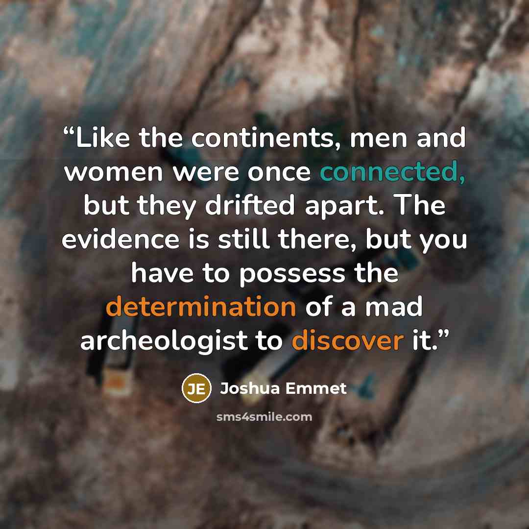 “Like the continents, men and women were once connected, but they drifted apart. The evidence is still there, but you have to possess the determination of a mad archeologist to discover it.” quote by Joshua Emmet