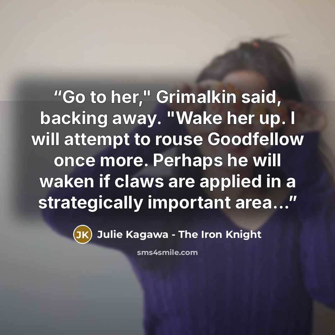 “Go to her," Grimalkin said, backing away. "Wake her up. I will attempt to rouse Goodfellow once more. Perhaps he will waken if claws are applied in a strategically important area...” quote by Julie Kagawa - The Iron Knight