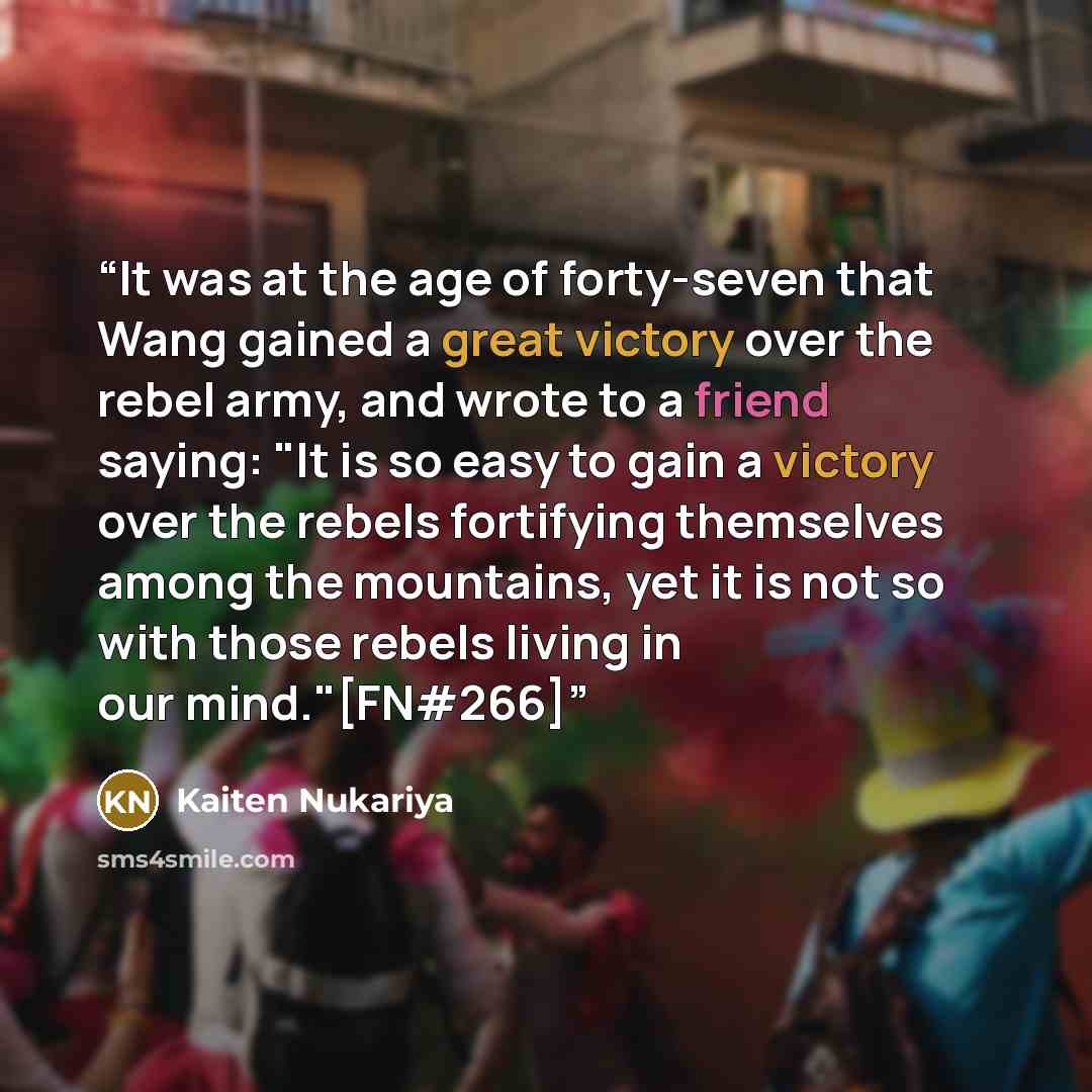 “It was at the age of forty-seven that Wang gained a great victory over the rebel army, and wrote to a friend saying: "It is so easy to gain a victory over the rebels fortifying themselves among the mountains, yet it is not so with those rebels living in our mind."[FN#266]” quote by Kaiten Nukariya