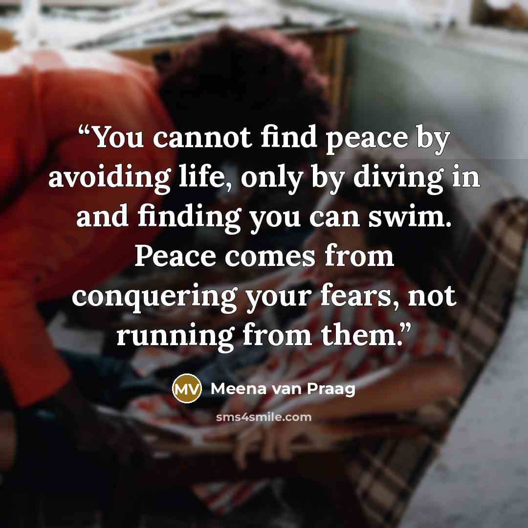 “You cannot find peace by avoiding life, only by diving in and finding you can swim. Peace comes from conquering your fears, not running from them.” quote by Meena van Praag