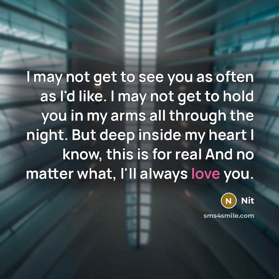 “I may not get to see you as often as I'd like. I may not get to hold you in my arms all through the night. But deep inside my heart I know, this is for real And no matter what, I'll always love you.” quote by Nit