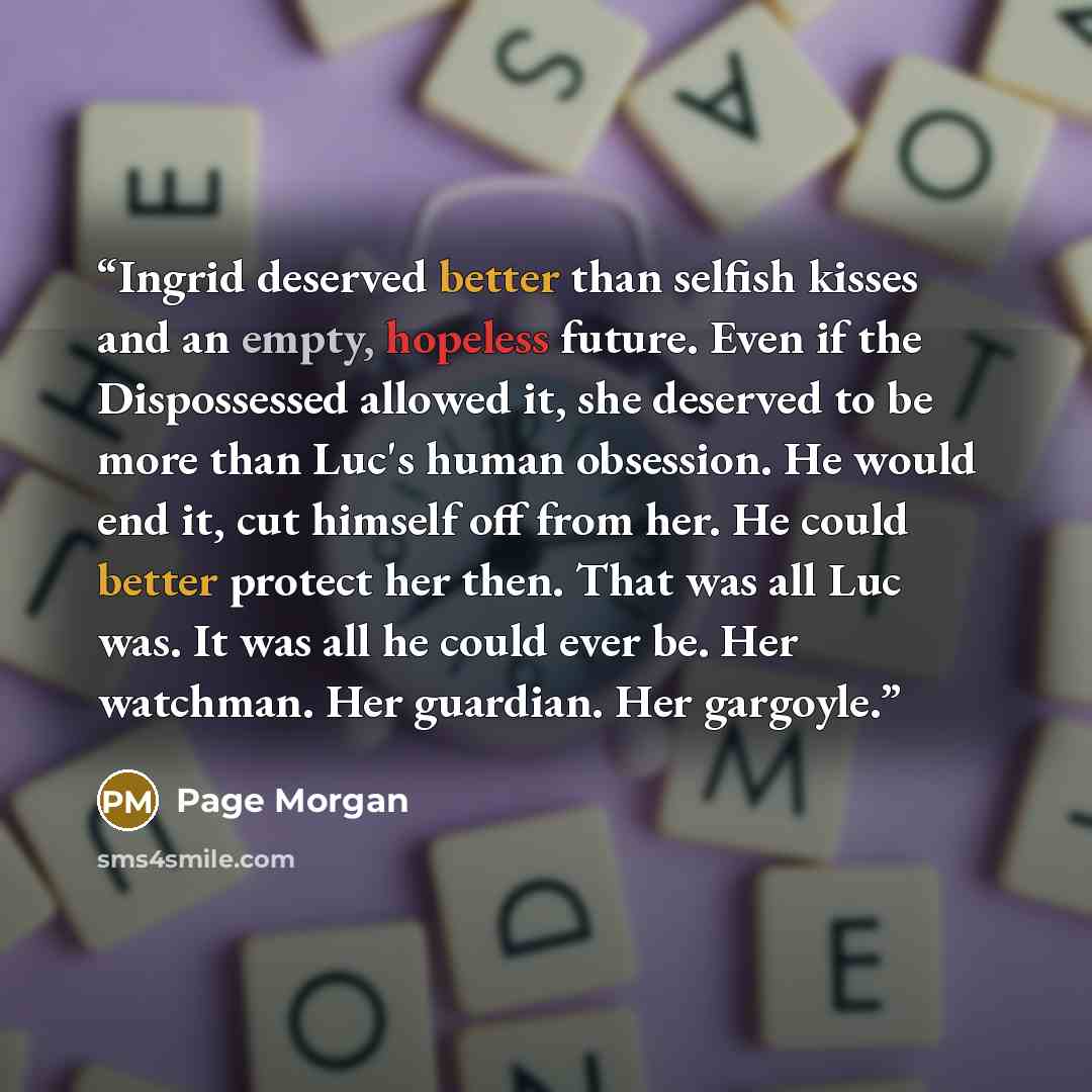 “Ingrid deserved better than selfish kisses and an empty, hopeless future. Even if the Dispossessed allowed it, she deserved to be more than Luc's human obsession. He would end it, cut himself off from her. He could better protect her then. That was all Luc was. It was all he could ever be. Her…” quote by Page Morgan