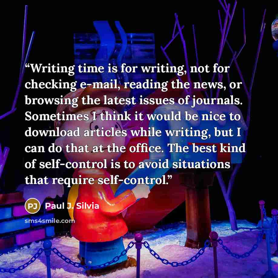 “Writing time is for writing, not for checking e-mail, reading the news, or browsing the latest issues of journals. Sometimes I think it would be nice to download articles while writing, but I can do that at the office. The best kind of self-control is to avoid situations that require self-control.” quote by Paul J. Silvia