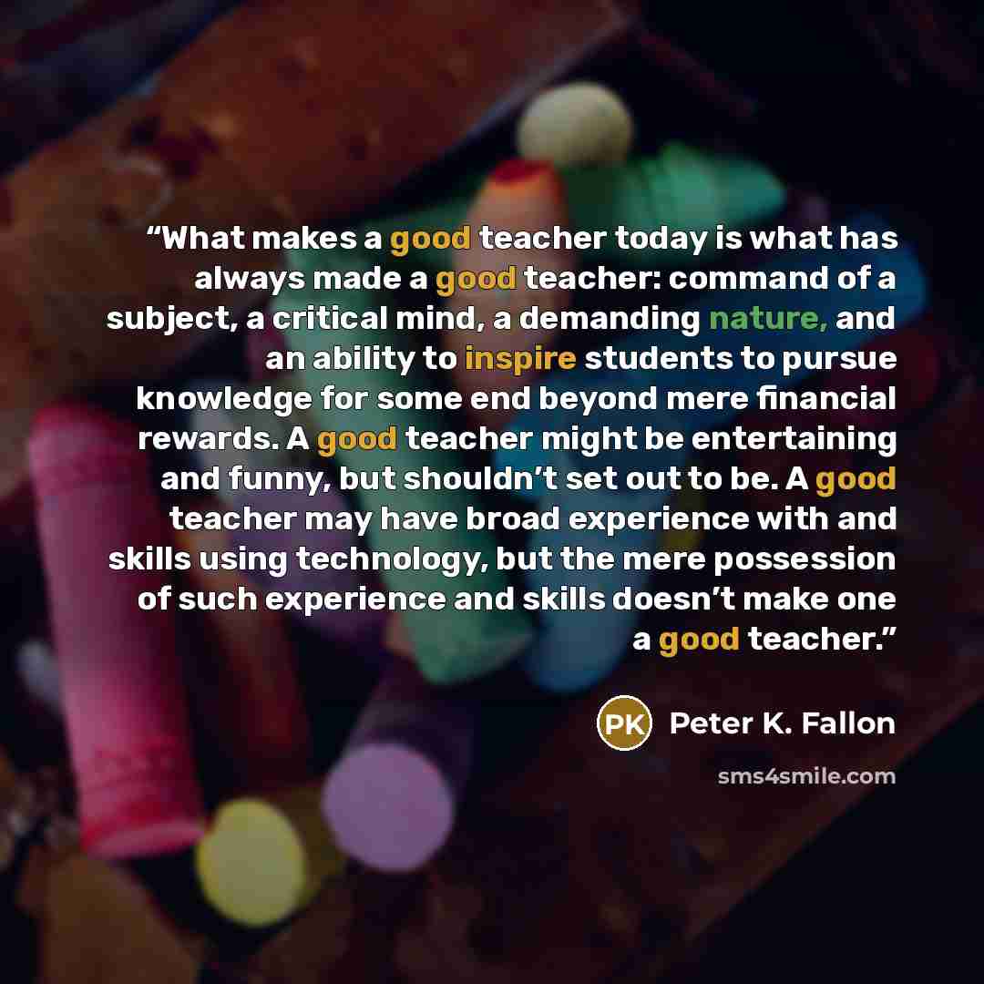 “What makes a good teacher today is what has always made a good teacher: command of a subject, a critical mind, a demanding nature, and an ability to inspire students to pursue knowledge for some end beyond mere financial rewards. A good teacher might be entertaining and funny, but shouldn’t set…” quote by Peter K. Fallon
