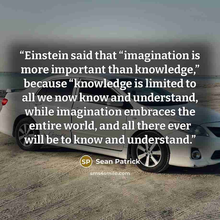 “Einstein said that “imagination is more important than knowledge,” because “knowledge is limited to all we now know and understand, while imagination embraces the entire world, and all there ever will be to know and understand.” quote by Sean Patrick