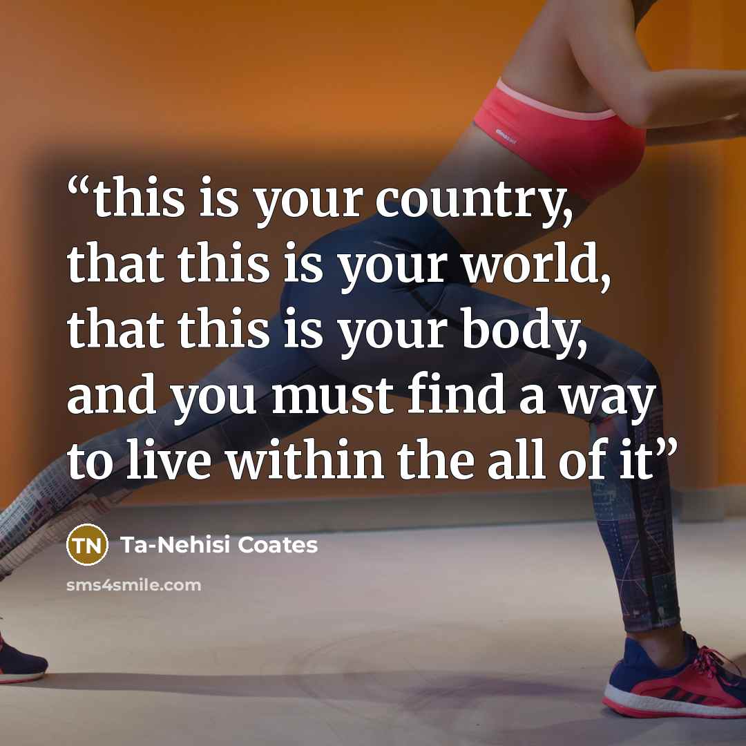 “this is your country, that this is your world, that this is your body, and you must find a way to live within the all of it” quote by Ta-Nehisi Coates