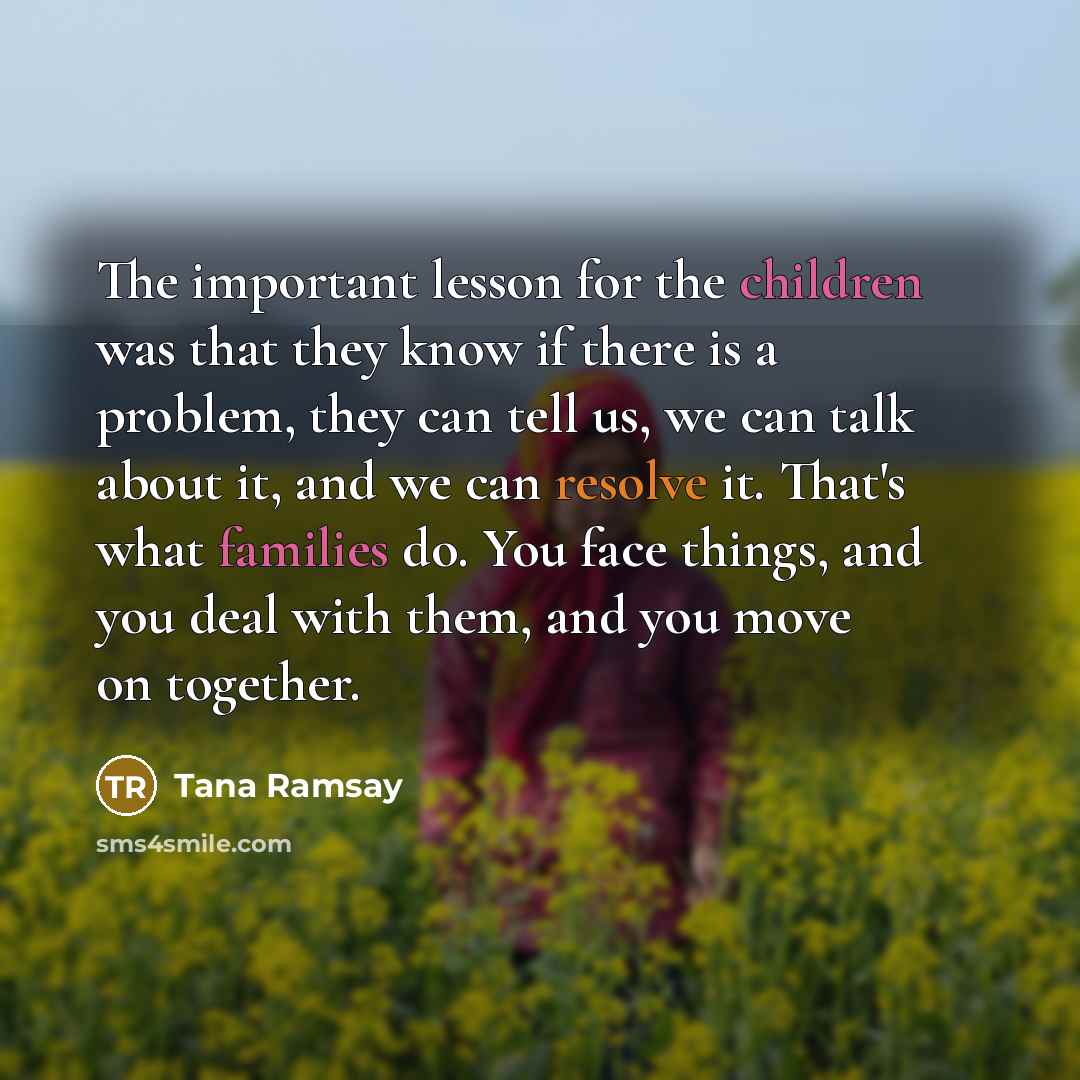 “The important lesson for the children was that they know if there is a problem, they can tell us, we can talk about it, and we can resolve it. That's what families do. You face things, and you deal with them, and you move on together.” quote by Tana Ramsay
