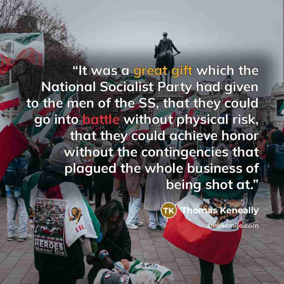 “It was a great gift which the National Socialist Party had given to the men of the SS, that they could go into battle without physical risk, that they could achieve honor without the contingencies that plagued the whole business of being shot at.” quote by Thomas Keneally