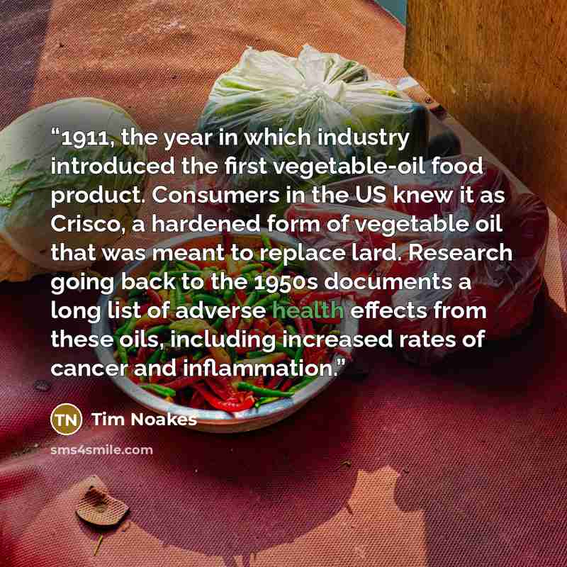 “1911, the year in which industry introduced the first vegetable-oil food product. Consumers in the US knew it as Crisco, a hardened form of vegetable oil that was meant to replace lard. Research going back to the 1950s documents a long list of adverse health effects from these oils, including…” quote by Tim Noakes