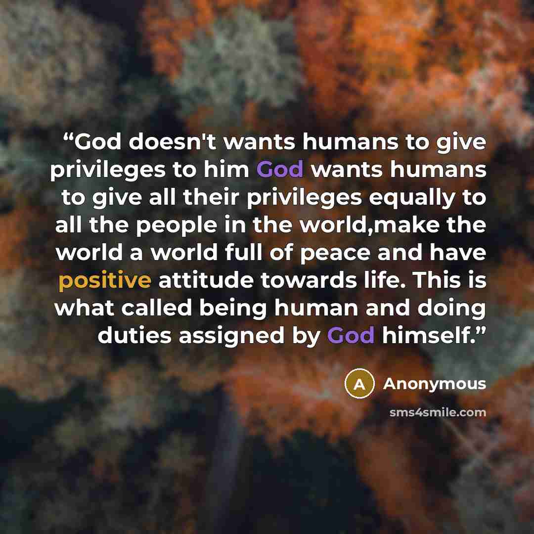 “God doesn't wants humans to give privileges to him God wants humans to give all their privileges equally to all the people in the world,make the world a world full of peace and have positive attitude towards life. This is what called being human and doing duties assigned by God himself.” quote by Anonymous
